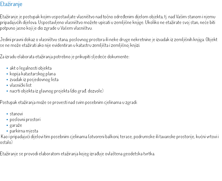 Etažiranje Etažiranje je postupak kojim uspostavljate vlasništvo nad točno određenim dijelom objekta, tj. nad Vašim stanom i njemu pripadajućih dijelova. Uspostavljeno vlasništvo možete upisati u zemljišne knjige. Ukoliko ne etažirate svoj stan, neće biti potpuno jasno koji je dio zgrade u Vašem vlasništvu. Jedini pravni dokaz o vlasništvu stana, poslovnog prostora ili neke druge nekretnine je izvadak iz zemljišnih knjiga. Objekt se ne može etažirati ako nije evidentiran u katastru zemljišta i zemljišnoj knjizi. Za izradu elaborata etažiranja potrebno je prikupiti sljedeće dokumente: akt o legalnosti objekta kopija katastarskog plana zvadak iz posjedovnog lista vlasnički list nacrti objekta iz glavnog projekta (dio građ. dozvole) Postupak etažiranja može se provesti nad svim posebnim cjelinama u zgradi: stanovi poslovni prostori garaže parkirna mjesta Kao i pripadajući dijelovi tim posebnim cjelinama (otvoreni balkoni, terase, podrumske ili tavanske prostorije, kućni vrtovi i ostalo) Etažiranje se provodi elaboratom etažiranja kojeg izrađuje ovlaštena geodetska tvrtka. 